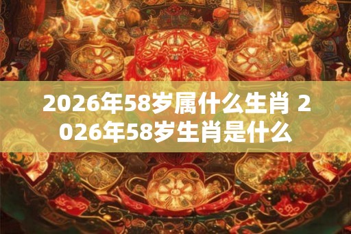 2026年58岁属什么生肖 2026年58岁生肖是什么