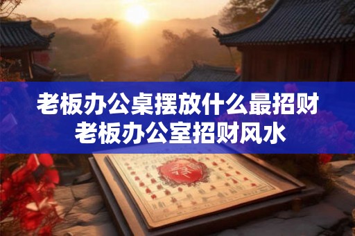 老板办公桌摆放什么最招财 老板办公室招财风水
