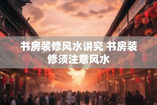 书房装修风水讲究 书房装修须注意风水 书房装修风水讲究 书房装修须注意风水