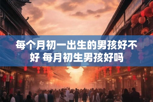 每个月初一出生的男孩好不好 每月初生男孩好吗 每个月初一出生的男孩好不好 每月初生男孩好吗