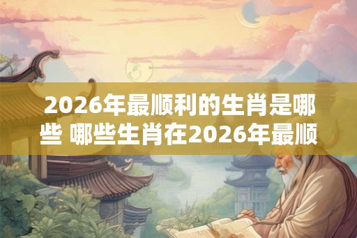 2026年最顺利的生肖是哪些 哪些生肖在2026年最顺利 2026年最顺利的生肖是哪些 哪些生肖在2026年最顺利