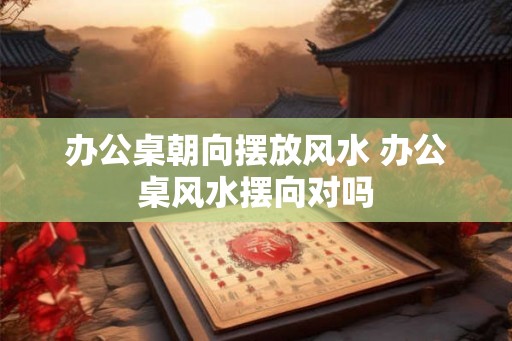 办公桌朝向摆放风水 办公桌风水摆向对吗
