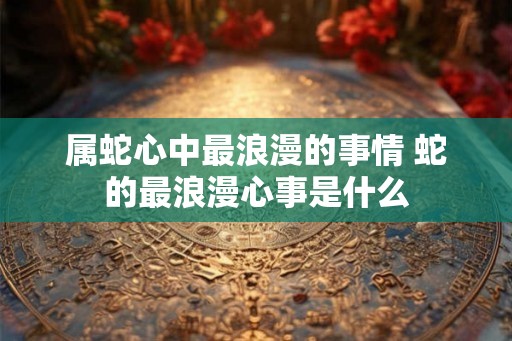 属蛇心中最浪漫的事情 蛇的最浪漫心事是什么 属蛇心中最浪漫的事情 蛇的最浪漫心事是什么