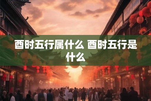 酉时五行属什么 酉时五行是什么