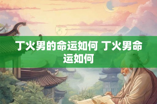 丁火男的命运如何 丁火男命运如何
