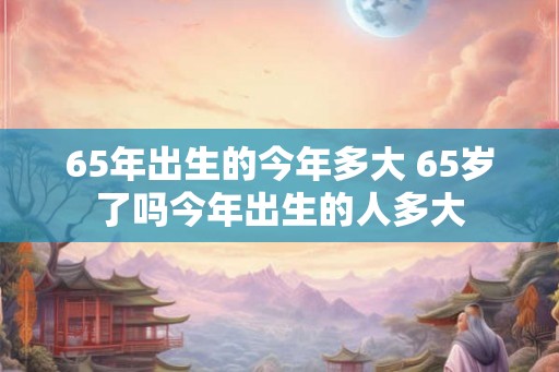 65年出生的今年多大 65岁了吗今年出生的人多大