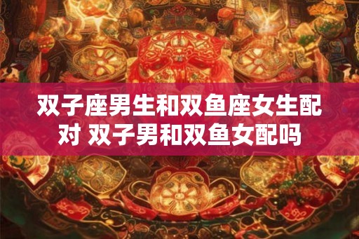 双子座男生和双鱼座女生配对 双子男和双鱼女配吗
