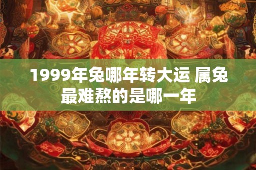 1999年兔哪年转大运 属兔最难熬的是哪一年 1999年兔哪年转大运 属兔最难熬的是哪一年
