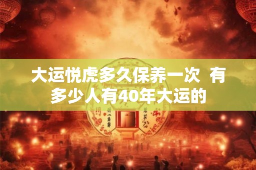大运悦虎多久保养一次 有多少人有40年大运的 大运悦虎多久保养一次 有多少人有40年大运的