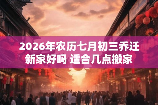 2026年农历七月初三乔迁新家好吗 适合几点搬家