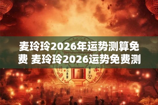 麦玲玲2026年运势测算免费 麦玲玲2026运势免费测算