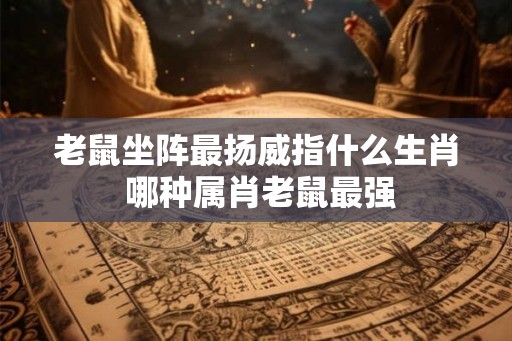老鼠坐阵最扬威指什么生肖 哪种属肖老鼠最强 老鼠坐阵最扬威指什么生肖 哪种属肖老鼠最强