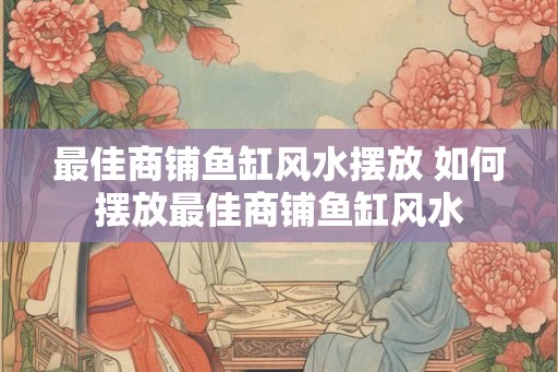 最佳商铺鱼缸风水摆放 如何摆放最佳商铺鱼缸风水 最佳商铺鱼缸风水摆放 如何摆放最佳商铺鱼缸风水