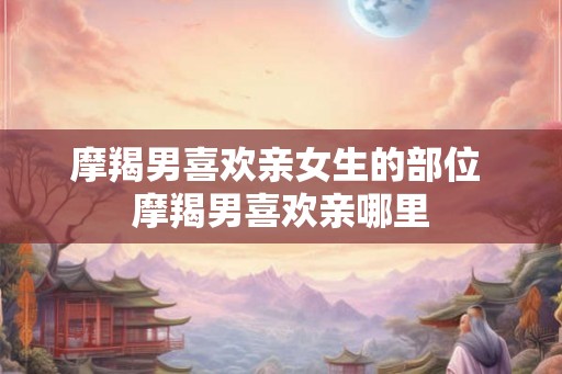 摩羯男喜欢亲女生的部位 摩羯男喜欢亲哪里 摩羯男喜欢亲女生的部位 摩羯男喜欢亲哪里