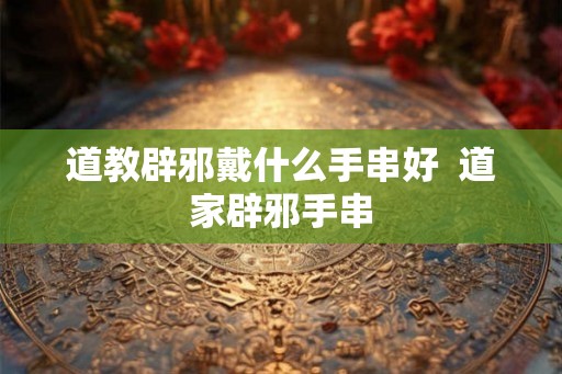 道教辟邪戴什么手串好  道家辟邪手串