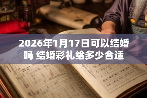 2026年1月17日可以结婚吗 结婚彩礼给多少合适