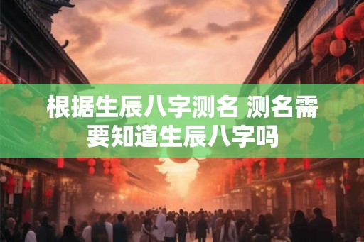 根据生辰八字测名 测名需要知道生辰八字吗