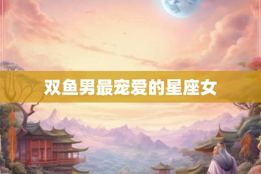 双鱼男最宠爱的星座女