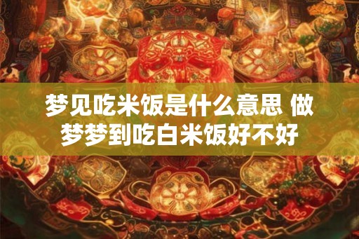 梦见吃米饭是什么意思 做梦梦到吃白米饭好不好