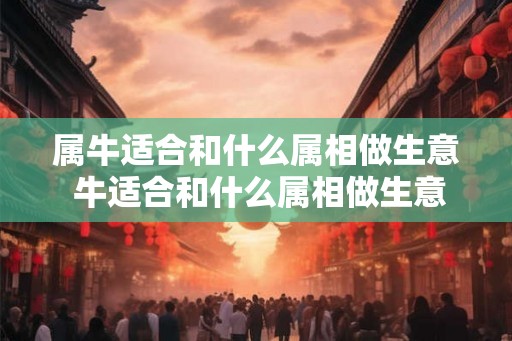 属牛适合和什么属相做生意 牛适合和什么属相做生意