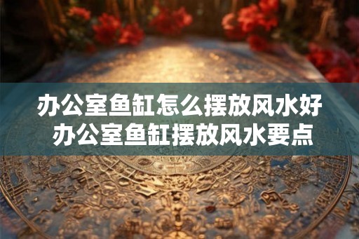 办公室鱼缸怎么摆放风水好 办公室鱼缸摆放风水要点
