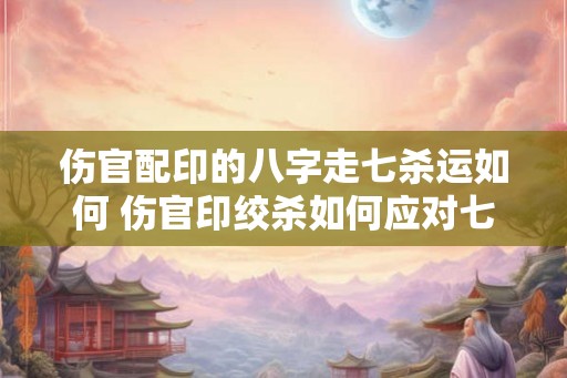 伤官配印的八字走七杀运如何 伤官印绞杀如何应对七杀流