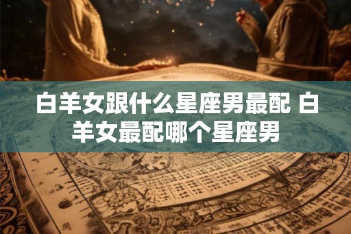 白羊女跟什么星座男最配 白羊女最配哪个星座男