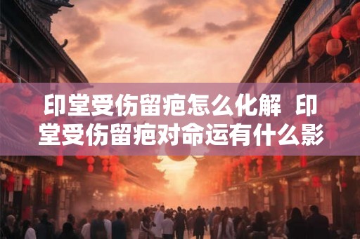 印堂受伤留疤怎么化解  印堂受伤留疤对命运有什么影响