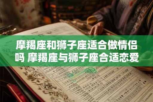 摩羯座和狮子座适合做情侣吗 摩羯座与狮子座合适恋爱吗
