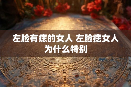 左脸有痣的女人 左脸痣女人为什么特别 左脸有痣的女人 左脸痣女人为什么特别