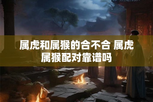 属虎和属猴的合不合 属虎属猴配对靠谱吗 属虎和属猴的合不合 属虎属猴配对靠谱吗