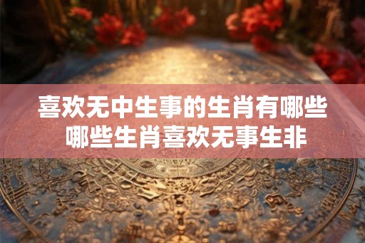 喜欢无中生事的生肖有哪些 哪些生肖喜欢无事生非