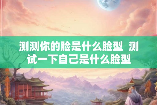 测测你的脸是什么脸型  测试一下自己是什么脸型