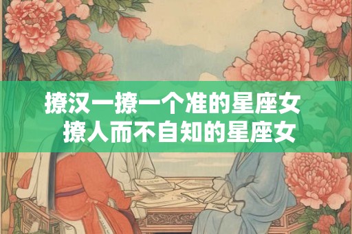 撩汉一撩一个准的星座女 撩人而不自知的星座女 撩汉一撩一个准的星座女 撩人而不自知的星座女