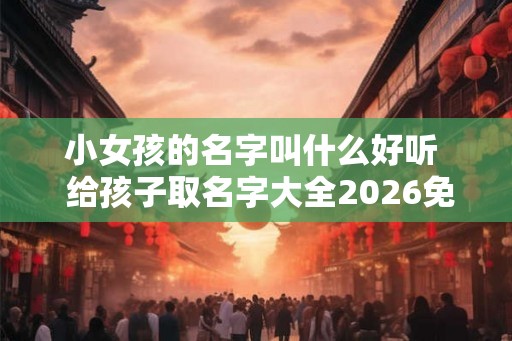 小女孩的名字叫什么好听  给孩子取名字大全2026免费男女
