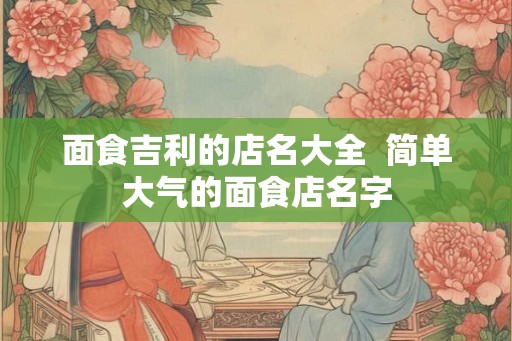 面食吉利的店名大全  简单大气的面食店名字
