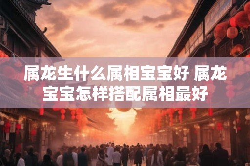 属龙生什么属相宝宝好 属龙宝宝怎样搭配属相最好
