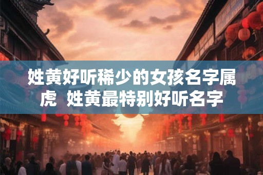 姓黄好听稀少的女孩名字属虎  姓黄最特别好听名字