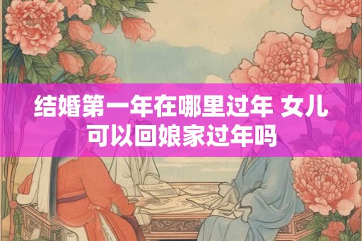 结婚第一年在哪里过年 女儿可以回娘家过年吗