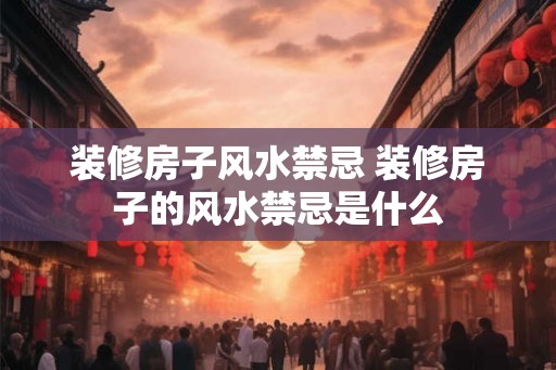 装修房子风水禁忌 装修房子的风水禁忌是什么