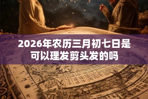 2026年农历三月初七日是可以理发剪头发的吗 2026年农历三月初七日是可以理发剪头发的吗