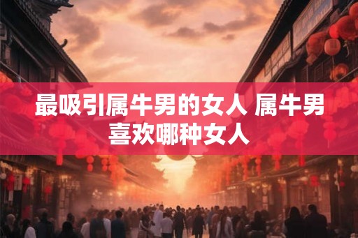 最吸引属牛男的女人 属牛男喜欢哪种女人 最吸引属牛男的女人 属牛男喜欢哪种女人