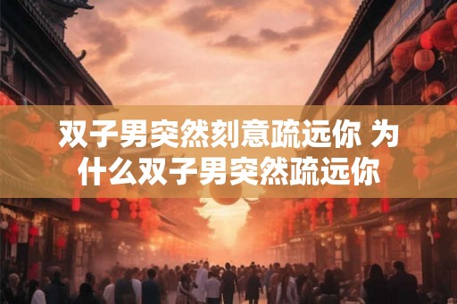 双子男突然刻意疏远你 为什么双子男突然疏远你