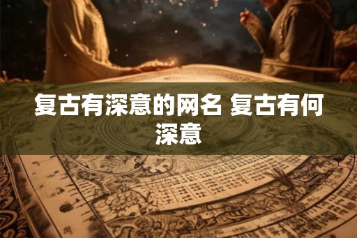 复古有深意的网名 复古有何深意 复古有深意的网名 复古有何深意