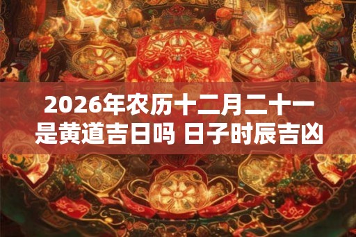 2026年农历十二月二十一是黄道吉日吗 日子时辰吉凶 2026年农历十二月二十一是黄道吉日吗 日子时辰吉凶