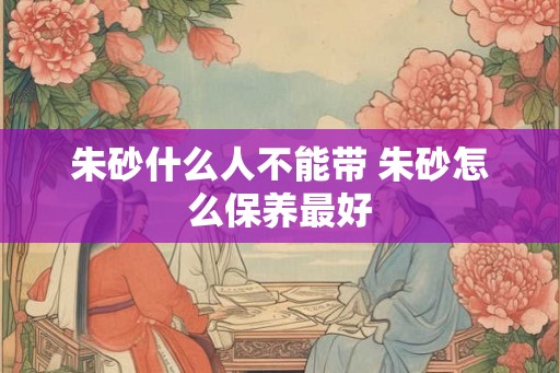 朱砂什么人不能带 朱砂怎么保养最好