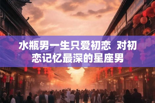 水瓶男一生只爱初恋  对初恋记忆最深的星座男