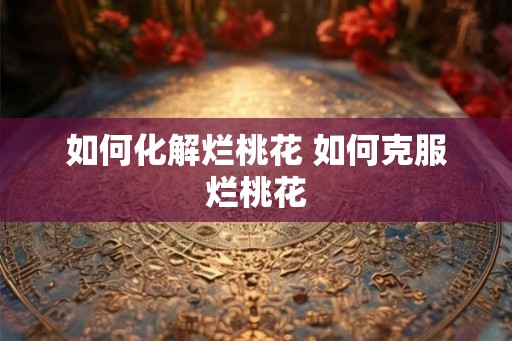 如何化解烂桃花 如何克服烂桃花