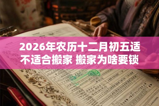 2026年农历十二月初五适不适合搬家 搬家为啥要锁门三天