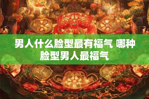 男人什么脸型最有福气 哪种脸型男人最福气